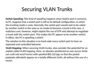 Securing VLAN Trunks
Switch Spoofing: This kind of spoofing happens when Switch port is connects
to PC, Suppose that a switch port is left to its default configuration, in which
the trunking mode is auto. Normally, the switch port would wait to be asked
by another switch in the auto or on mode to become a trunk in this case A
malicious user, however, might exploit the use of DTP and attempt to negotiate
a trunk with the switch port. This makes the PC appear to be another switch;
in effect, the PC is spoofing a switch.
The solution to this situation is to hard code every switch port to have an
expected and controlled behavior.
VLAN Hopping: When securing VLAN trunks, also consider the potential for an
exploit called VLAN hopping. Here, an attacker positioned on one access VLAN
can craft and send frames with spoofed 802.1Q tags so that the packet
payloads ultimately appear on a totally different VLAN, all without the use of a
router.
 