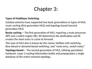 Chapter 3:
Types of Multilayer Switching.
Catalyst switches have supported two basic generations or types of MLS:
route caching (first generation MLS) and topology based (second
generation MLS)
Route caching— The first generation of MLS, requiring a route processor
(RP) and a switch engine (SE). RP determines the destination and SE
creates the short entry in cache to forward.
This type of MLS also is known by the names Netflow LAN switching,
flow-based or demand-based switching, and “route once, switch many.”
Topology-based— The second generation of MLS, utilizing specialized
hardware. Layer 3 routing information builds and prepopulates a single
database of the entire network topology.
 