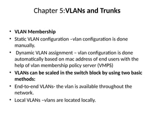 Chapter 5:VLANs and Trunks
• VLAN Membership
• Static VLAN configuration –vlan configuration is done
manually.
• Dynamic VLAN assignment – vlan configuration is done
automatically based on mac address of end users with the
help of vlan membership policy server (VMPS)
• VLANs can be scaled in the switch block by using two basic
methods:
• End-to-end VLANs- the vlan is available throughout the
network.
• Local VLANs –vlans are located locally.
 