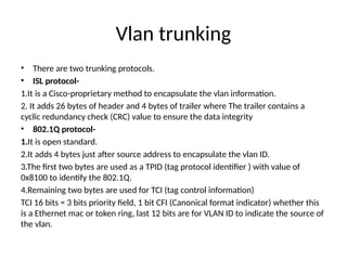 Vlan trunking
• There are two trunking protocols.
• ISL protocol-
1.It is a Cisco-proprietary method to encapsulate the vlan information.
2. It adds 26 bytes of header and 4 bytes of trailer where The trailer contains a
cyclic redundancy check (CRC) value to ensure the data integrity
• 802.1Q protocol-
1.It is open standard.
2.It adds 4 bytes just after source address to encapsulate the vlan ID.
3.The first two bytes are used as a TPID (tag protocol identifier ) with value of
0x8100 to identify the 802.1Q.
4.Remaining two bytes are used for TCI (tag control information)
TCI 16 bits = 3 bits priority field, 1 bit CFI (Canonical format indicator) whether this
is a Ethernet mac or token ring, last 12 bits are for VLAN ID to indicate the source of
the vlan.
 