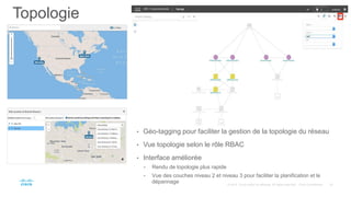 Topologie
• Géo-tagging pour faciliter la gestion de la topologie du réseau
• Vue topologie selon le rôle RBAC
• Interface améliorée
• Rendu de topologie plus rapide
• Vue des couches niveau 2 et niveau 3 pour faciliter la planification et le
dépannage
 