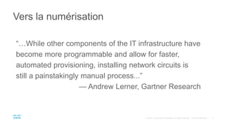 Vers la numérisation
“…While other components of the IT infrastructure have
become more programmable and allow for faster,
automated provisioning, installing network circuits is
still a painstakingly manual process...”
— Andrew Lerner, Gartner Research
 