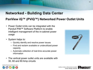 42




Networked - Building Data Center
PanView iQ™ (PViQ™) Networked Power Outlet Units

• Power Outlet Units can be integrated with the
  Panduit PIM™ Software Platform to enable
  intelligent management of the in-cabinet power
  usage

• System helps to:
    – Quickly identify and resolve power issues
    – Find and reclaim available or underutilized power
      capacity
    – Automate collection of real-time accurate power
      information

• The vertical power outlet units are available with
  30, 60 and 80 Amp circuits
 