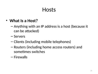 • What Is a Host?
– Anything with an IP address is a host (because it
can be attacked)
– Servers
– Clients (including mobile telephones)
– Routers (including home access routers) and
sometimes switches
– Firewalls
25
Hosts
 