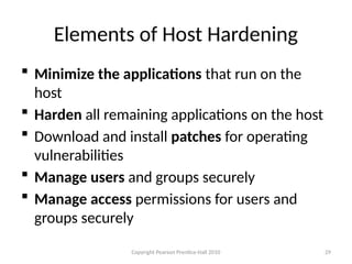 Copyright Pearson Prentice-Hall 2010
 Minimize the applications that run on the
host
 Harden all remaining applications on the host
 Download and install patches for operating
vulnerabilities
 Manage users and groups securely
 Manage access permissions for users and
groups securely
29
Elements of Host Hardening
 