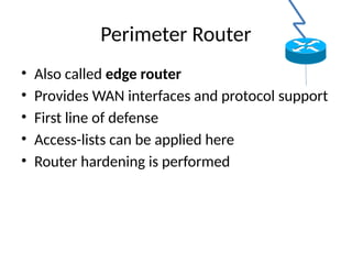 Perimeter Router
• Also called edge router
• Provides WAN interfaces and protocol support
• First line of defense
• Access-lists can be applied here
• Router hardening is performed
 