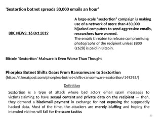 30
'Sextortion botnet spreads 30,000 emails an hour’
A large-scale “sextortion” campaign is making
use of a network of more than 450,000
hijacked computers to send aggressive emails,
researchers have warned.
The emails threaten to release compromising
photographs of the recipient unless $800
(£628) is paid in Bitcoin.
BBC NEWS: 16 Oct 2019
Bitcoin ‘Sextortion’ Malware Is Even Worse Than Thought
Phorpiex Botnet Shifts Gears From Ransomware to Sextortion
(https://threatpost.com/phorpiex-botnet-shifts-ransomware-sextortion/149295/)
Sextortion is a type of attack where bad actors email spam messages to
victims claiming to have sexual content and private data on the recipient — then,
they demand a blackmail payment in exchange for not exposing the supposedly
hacked data. Most of the time, the attackers are merely bluffing and hoping the
intended victims will fall for the scare tactics
Definition
 