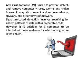 Anti-virus software (AV) is used to prevent, detect,
and remove computer viruses, worms and trojan
horses. It may also prevent and remove adware,
spyware, and other forms of malware.
Signature-based detection involves searching for
known patterns of data within executable code.
However, it is possible for a computer to be
infected with new malware for which no signature
is yet known.
 