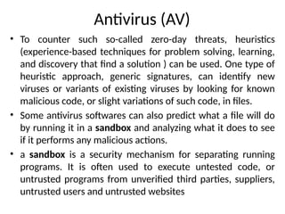 Antivirus (AV)
• To counter such so-called zero-day threats, heuristics
(experience-based techniques for problem solving, learning,
and discovery that find a solution ) can be used. One type of
heuristic approach, generic signatures, can identify new
viruses or variants of existing viruses by looking for known
malicious code, or slight variations of such code, in files.
• Some antivirus softwares can also predict what a file will do
by running it in a sandbox and analyzing what it does to see
if it performs any malicious actions.
• a sandbox is a security mechanism for separating running
programs. It is often used to execute untested code, or
untrusted programs from unverified third parties, suppliers,
untrusted users and untrusted websites
 