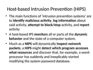 Host-based Intrusion Prevention (HIPS)
• The main functions of ‘intrusion prevention systems’ are
to identify malicious activity, log information about
said activity, attempt to block/stop activity, and report
activity
• A host-based IPS monitors all or parts of the dynamic
behavior and the state of a computer system.
• Much as a NIPS will dynamically inspect network
packets, a HIPS might detect which program accesses
what resources and discover that, for example, a word-
processor has suddenly and inexplicably started
modifying the system password database.
 