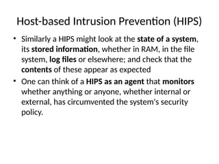Host-based Intrusion Prevention (HIPS)
• Similarly a HIPS might look at the state of a system,
its stored information, whether in RAM, in the file
system, log files or elsewhere; and check that the
contents of these appear as expected
• One can think of a HIPS as an agent that monitors
whether anything or anyone, whether internal or
external, has circumvented the system's security
policy.
 