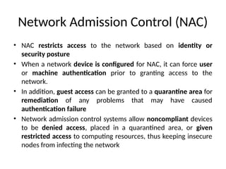 Network Admission Control (NAC)
• NAC restricts access to the network based on identity or
security posture
• When a network device is configured for NAC, it can force user
or machine authentication prior to granting access to the
network.
• In addition, guest access can be granted to a quarantine area for
remediation of any problems that may have caused
authentication failure
• Network admission control systems allow noncompliant devices
to be denied access, placed in a quarantined area, or given
restricted access to computing resources, thus keeping insecure
nodes from infecting the network
 