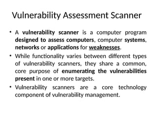 Vulnerability Assessment Scanner
• A vulnerability scanner is a computer program
designed to assess computers, computer systems,
networks or applications for weaknesses.
• While functionality varies between different types
of vulnerability scanners, they share a common,
core purpose of enumerating the vulnerabilities
present in one or more targets.
• Vulnerability scanners are a core technology
component of vulnerability management.
 