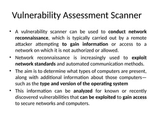 Vulnerability Assessment Scanner
• A vulnerability scanner can be used to conduct network
reconnaissance, which is typically carried out by a remote
attacker attempting to gain information or access to a
network on which it is not authorized or allowed.
• Network reconnaissance is increasingly used to exploit
network standards and automated communication methods.
• The aim is to determine what types of computers are present,
along with additional information about those computers—
such as the type and version of the operating system
• This information can be analyzed for known or recently
discovered vulnerabilities that can be exploited to gain access
to secure networks and computers.
 