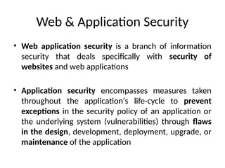 Web & Application Security
• Web application security is a branch of information
security that deals specifically with security of
websites and web applications
• Application security encompasses measures taken
throughout the application's life-cycle to prevent
exceptions in the security policy of an application or
the underlying system (vulnerabilities) through flaws
in the design, development, deployment, upgrade, or
maintenance of the application
 
