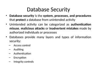 Database Security
• Database security is the system, processes, and procedures
that protect a database from unintended activity
• Unintended activity can be categorized as authentication
misuse, malicious attacks or inadvertent mistakes made by
authorized individuals or processes
• Databases provide many layers and types of information
security:
– Access control
– Auditing
– Authentication
– Encryption
– Integrity controls
 