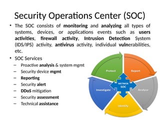 Security Operations Center (SOC)
• The SOC consists of monitoring and analyzing all types of
systems, devices, or applications events such as users
activities, firewall activity, Intrusion Detection System
(IDS/IPS) activity, antivirus activity, individual vulnerabilities,
etc.
• SOC Services
– Proactive analysis & system mgmt
– Security device mgmt
– Reporting
– Security alert
– DDoS mitigation
– Security assessment
– Technical assistance
 