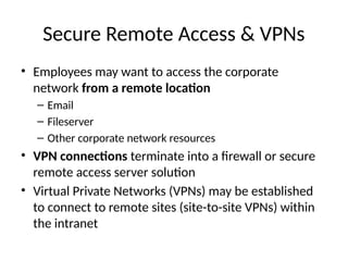 Secure Remote Access & VPNs
• Employees may want to access the corporate
network from a remote location
– Email
– Fileserver
– Other corporate network resources
• VPN connections terminate into a firewall or secure
remote access server solution
• Virtual Private Networks (VPNs) may be established
to connect to remote sites (site-to-site VPNs) within
the intranet
 