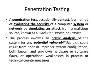 Penetration Testing
• A penetration test, occasionally pentest, is a method
of evaluating the security of a computer system or
network by simulating an attack from a malicious
source, known as a Black Hat Hacker, or Cracker.
• The process involves an active analysis of the
system for any potential vulnerabilities that could
result from poor or improper system configuration,
both known and unknown hardware or software
flaws, or operational weaknesses in process or
technical countermeasures.
 