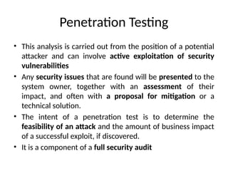 Penetration Testing
• This analysis is carried out from the position of a potential
attacker and can involve active exploitation of security
vulnerabilities
• Any security issues that are found will be presented to the
system owner, together with an assessment of their
impact, and often with a proposal for mitigation or a
technical solution.
• The intent of a penetration test is to determine the
feasibility of an attack and the amount of business impact
of a successful exploit, if discovered.
• It is a component of a full security audit
 
