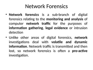 Network Forensics
• Network forensics is a sub-branch of digital
forensics relating to the monitoring and analysis of
computer network traffic for the purposes of
information gathering, legal evidence or intrusion
detection
• Unlike other areas of digital forensics, network
investigations deal with volatile and dynamic
information. Network traffic is transmitted and then
lost, so network forensics is often a pro-active
investigation.
 