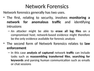 Network Forensics
Network forensics generally has two uses.
• The first, relating to security, involves monitoring a
network for anomalous traffic and identifying
intrusions
– An attacker might be able to erase all log files on a
compromised host; network-based evidence might therefore
be the only evidence available for forensic analysis
• The second form of Network forensics relates to law
enforcement
– In this case analysis of captured network traffic can include
tasks such as reassembling transferred files, searching for
keywords and parsing human communication such as emails
or chat sessions
 