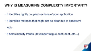 WHY IS MEASURING COMPLEXITY
IMPORTANT?
• It identifies tightly coupled sections of your application
• It identifies methods that might not be clear due to excessive
logic
• It helps identify trends (developer fatigue, tech-debt, etc…)
 