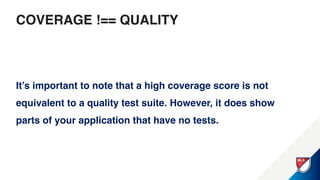 COVERAGE !== QUALITY
It’s important to note that a high coverage score is not
equivalent to a quality test suite. However, it does show
parts of your application that have no tests.
 