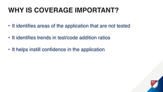 WHY IS COVERAGE IMPORTANT?
• It identifies areas of the application that are not tested
• It identifies trends in test/code addition ratios
• It helps instill confidence in the application
 