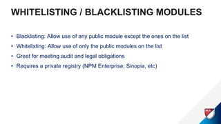 WHITELISTING / BLACKLISTING MODULES
• Blacklisting: Allow use of any public module except the ones on the list
• Whitelisting: Allow use of only the public modules on the list
• Great for meeting audit and legal obligations
• Requires a private registry (NPM Enterprise, Sinopia, etc)
 