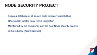 NODE SECURITY PROJECT
• Keeps a database of all known node module vulnerabilities
• Offers a CLI tool for easy CI/CD integration
• Maintained by the community and the best Node security experts
in the industry (Adam Baldwin)
 