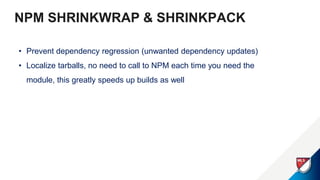 NPM SHRINKWRAP & SHRINKPACK
• Prevent dependency regression (unwanted dependency updates)
• Localize tarballs, no need to call to NPM each time you need the
module, this greatly speeds up builds as well
 