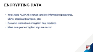 ENCRYPTING DATA
• You should ALWAYS encrypt sensitive information (passwords,
SSNs, credit card numbers, etc)
• Do some research on encryption best practices
• Make sure your encryption keys are secret
 