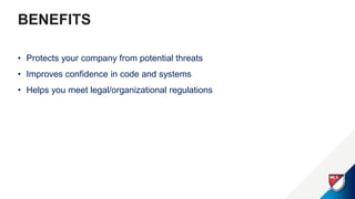 BENEFITS
• Protects your company from potential threats
• Improves confidence in code and systems
• Helps you meet legal/organizational regulations
 