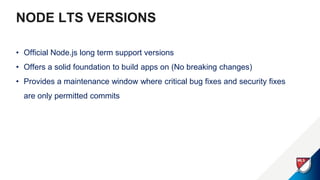 NODE LTS VERSIONS
• Official Node.js long term support versions
• Offers a solid foundation to build apps on (No breaking changes)
• Provides a maintenance window where critical bug fixes and security fixes
are only permitted commits
 