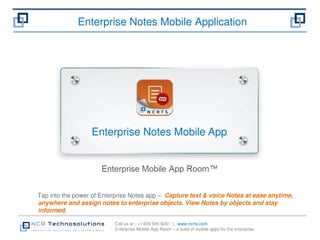 Enterprise Notes Mobile Application 
Enterprise Notes Mobile App 
Tap into the power of Enterprise Notes app – Capture text & voice Notes at ease anytime, 
anywhere and assign notes to enterprise objects. View Notes by objects and stay 
informed. 
Call us at : +1 609 945 9281 | www.ncrts.com 
Enterprise Mobile App Room – a suite of mobile apps for the enterprise 
 
