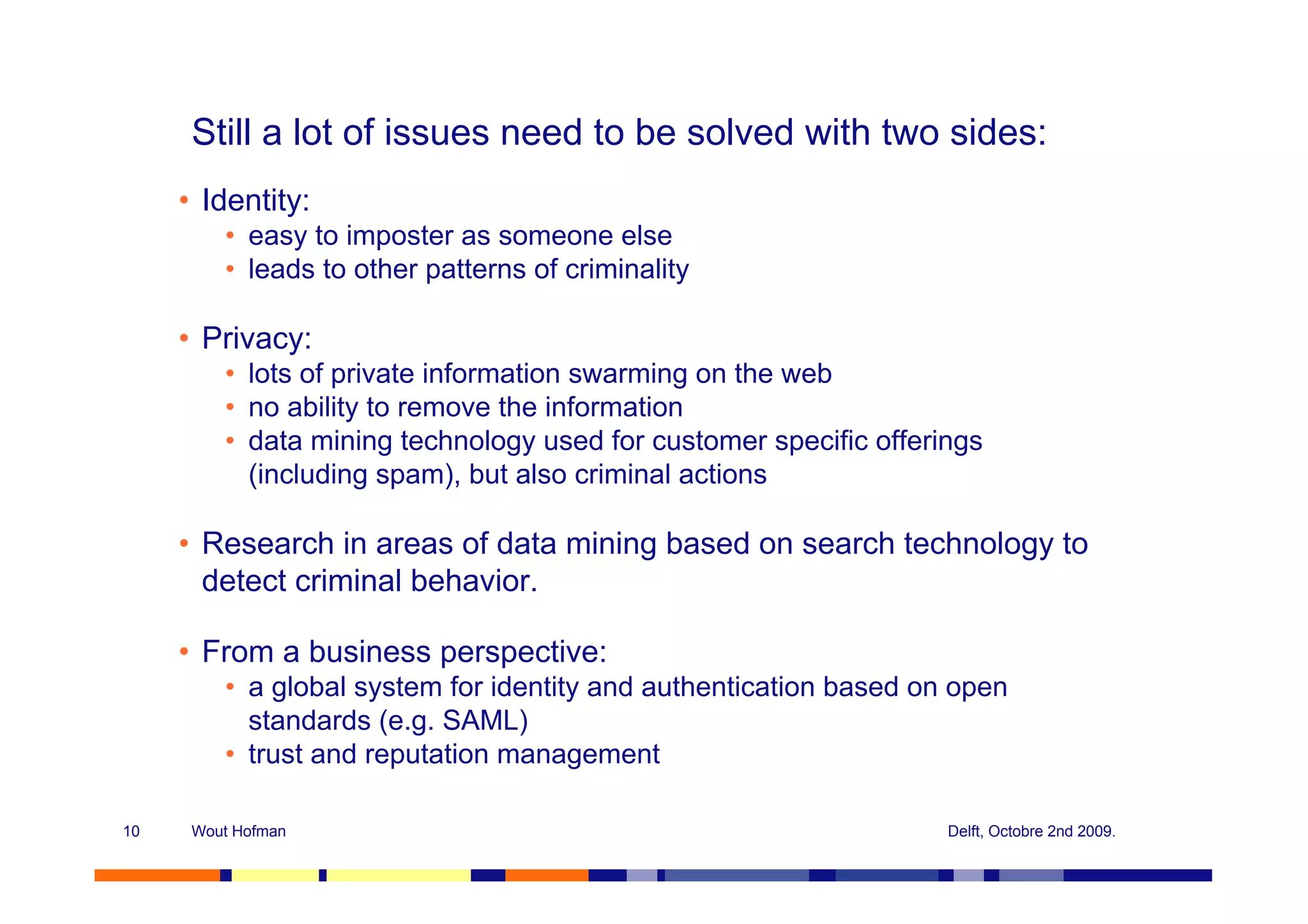 Still a lot of issues need to be solved with two sides:
     • Identity:
         • easy to imposter as someone else
         • leads to other patterns of criminality

     • Privacy:
         • lots of private information swarming on the web
         • no ability to remove the information
         • data mining technology used for customer specific offerings
           (including spam), but also criminal actions

     • Research in areas of data mining based on search technology to
       detect criminal behavior.

     • From a business perspective:
         • a global system for identity and authentication based on open
           standards (e.g. SAML)
         • trust and reputation management

10    Wout Hofman                                                  Delft, Octobre 2nd 2009.
 