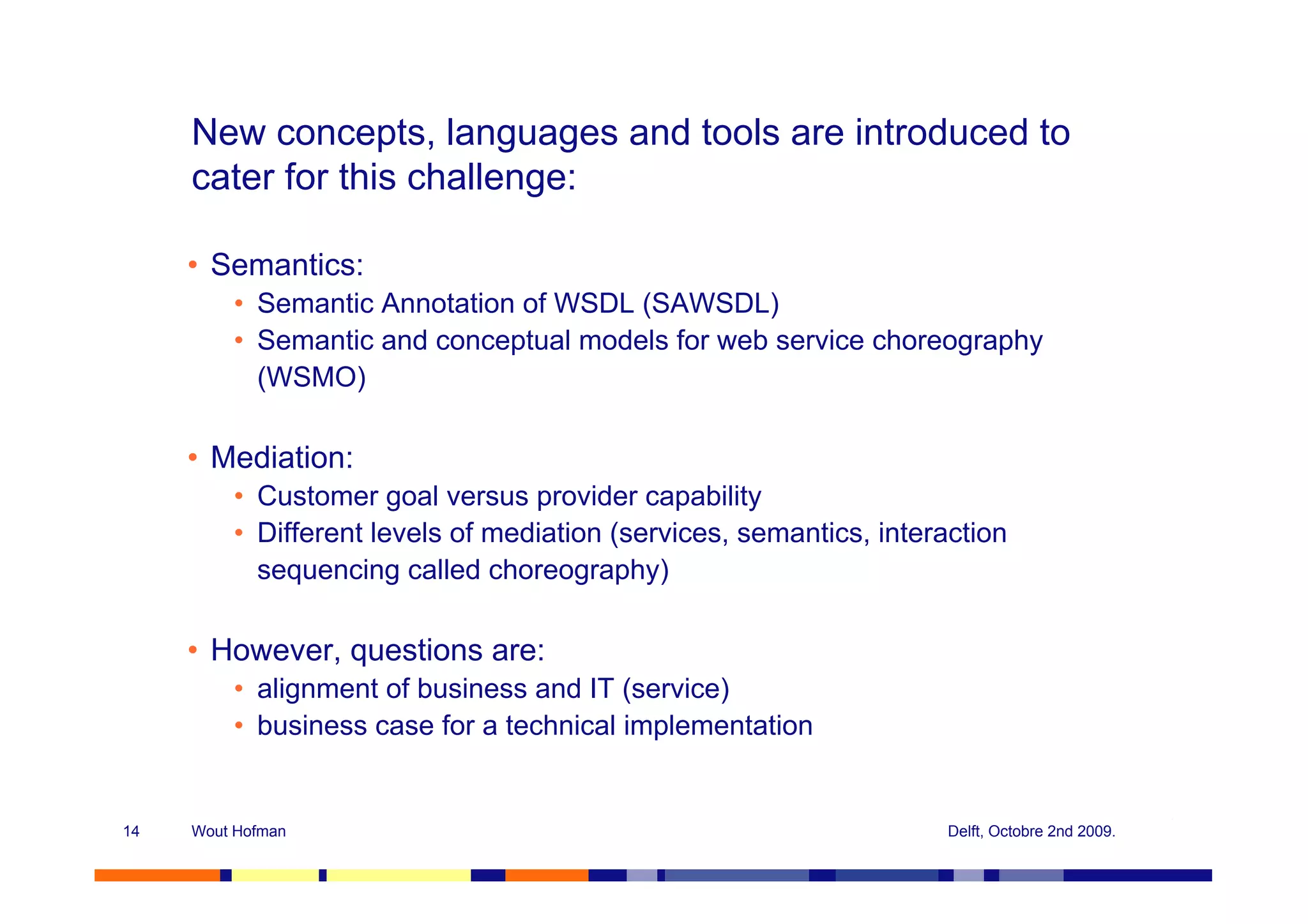 New concepts, languages and tools are introduced to
     cater for this challenge:

     • Semantics:
         • Semantic Annotation of WSDL (SAWSDL)
         • Semantic and conceptual models for web service choreography
           (WSMO)

     • Mediation:
         • Customer goal versus provider capability
         • Different levels of mediation (services, semantics, interaction
           sequencing called choreography)

     • However, questions are:
         • alignment of business and IT (service)
         • business case for a technical implementation


14   Wout Hofman                                                     Delft, Octobre 2nd 2009.
 