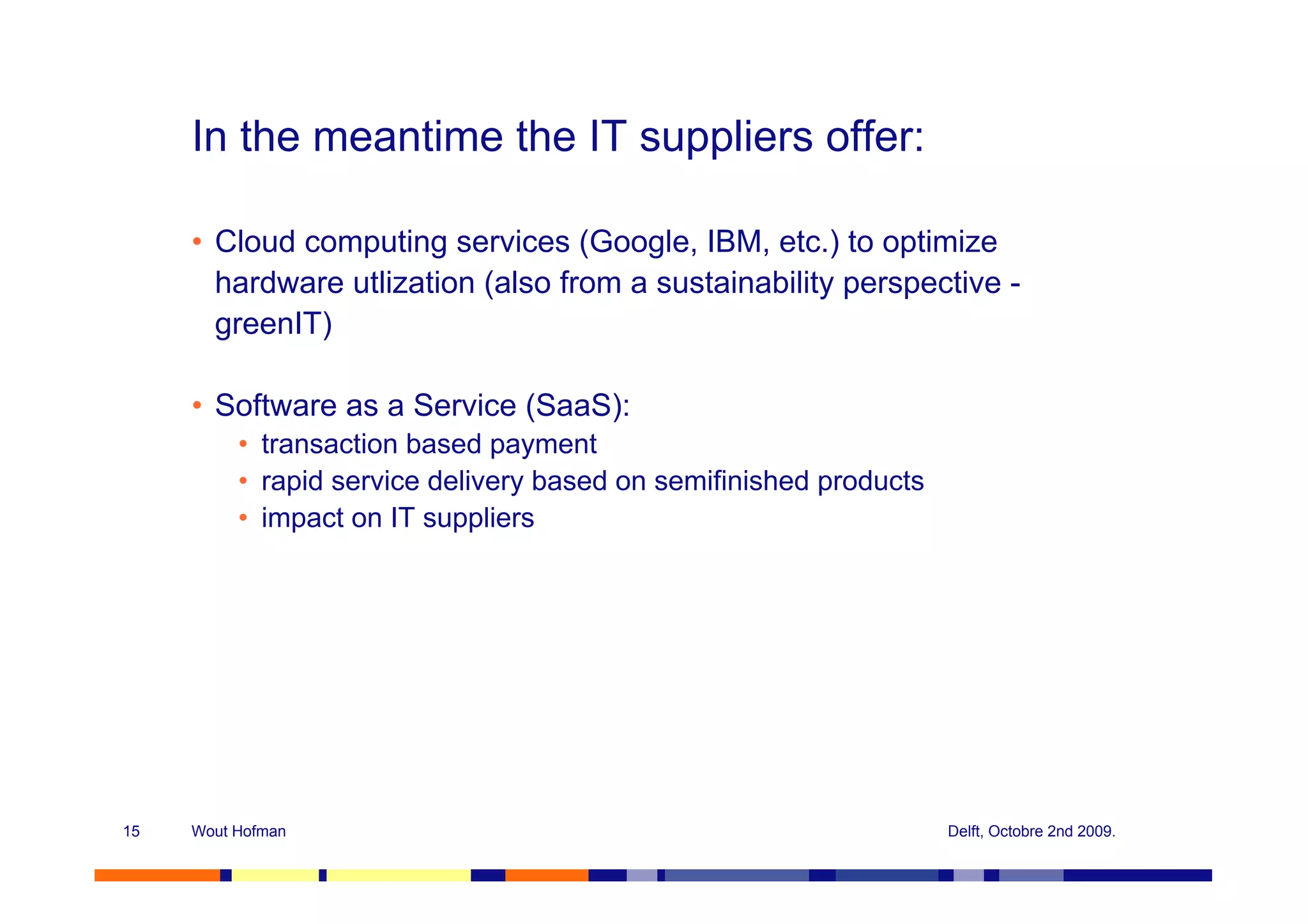 In the meantime the IT suppliers offer:

     • Cloud computing services (Google, IBM, etc.) to optimize
       hardware utlization (also from a sustainability perspective -
       greenIT)

     • Software as a Service (SaaS):
          • transaction based payment
          • rapid service delivery based on semifinished products
          • impact on IT suppliers




15   Wout Hofman                                                    Delft, Octobre 2nd 2009.
 