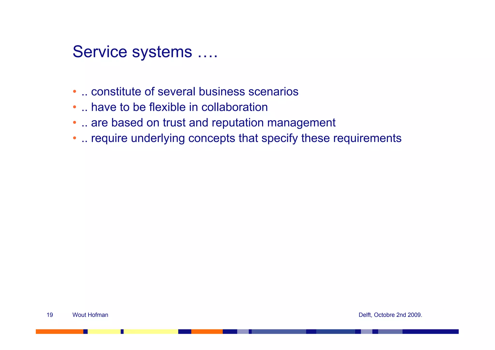 Service systems ….

     •   .. constitute of several business scenarios
     •   .. have to be flexible in collaboration
     •   .. are based on trust and reputation management
     •   .. require underlying concepts that specify these requirements




19   Wout Hofman                                              Delft, Octobre 2nd 2009.
 