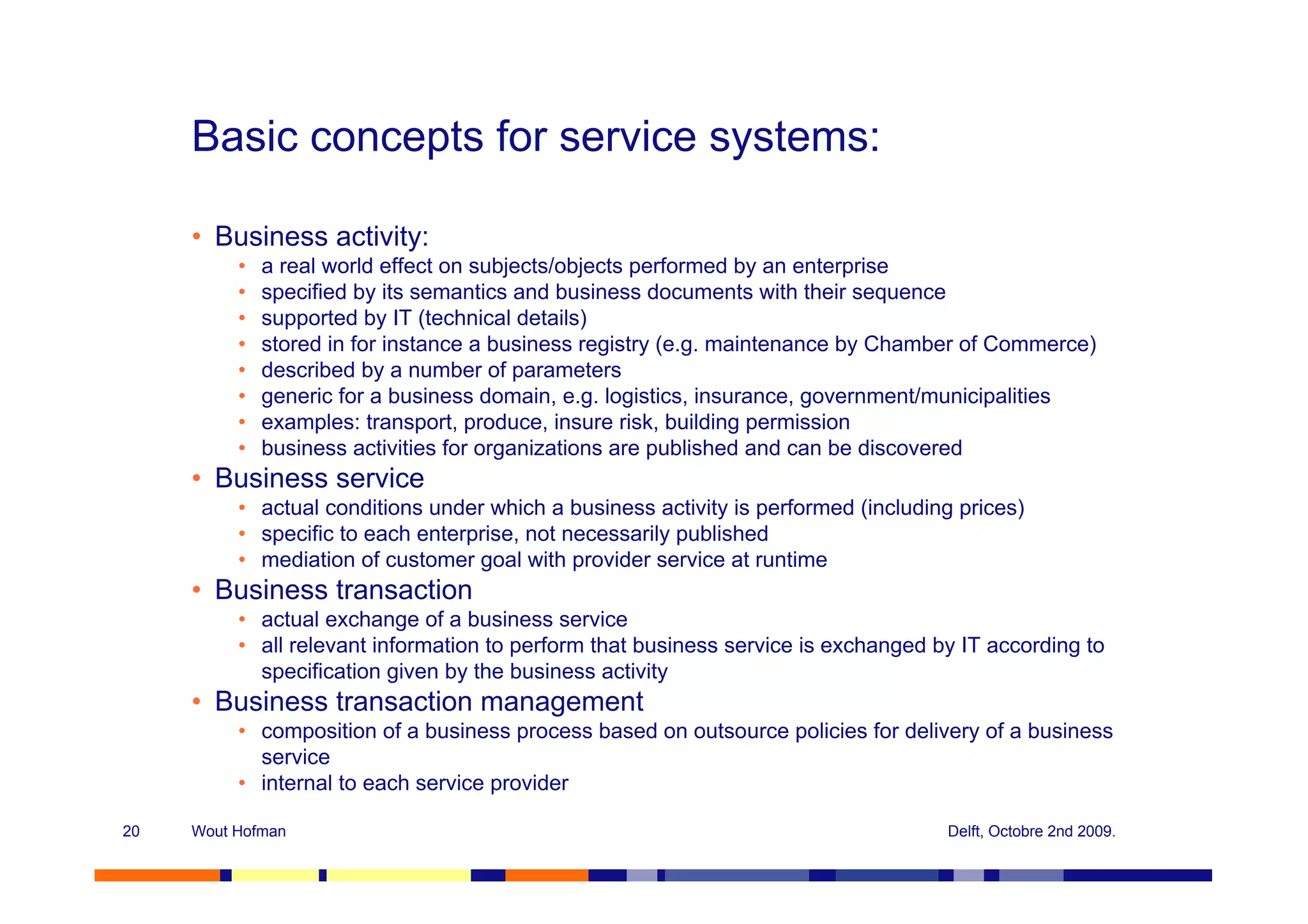 Basic concepts for service systems:

     • Business activity:
          •   a real world effect on subjects/objects performed by an enterprise
          •   specified by its semantics and business documents with their sequence
          •   supported by IT (technical details)
          •   stored in for instance a business registry (e.g. maintenance by Chamber of Commerce)
          •   described by a number of parameters
          •   generic for a business domain, e.g. logistics, insurance, government/municipalities
          •   examples: transport, produce, insure risk, building permission
          •   business activities for organizations are published and can be discovered
     • Business service
          • actual conditions under which a business activity is performed (including prices)
          • specific to each enterprise, not necessarily published
          • mediation of customer goal with provider service at runtime
     • Business transaction
          • actual exchange of a business service
          • all relevant information to perform that business service is exchanged by IT according to
            specification given by the business activity
     • Business transaction management
          • composition of a business process based on outsource policies for delivery of a business
            service
          • internal to each service provider

20   Wout Hofman                                                                    Delft, Octobre 2nd 2009.
 