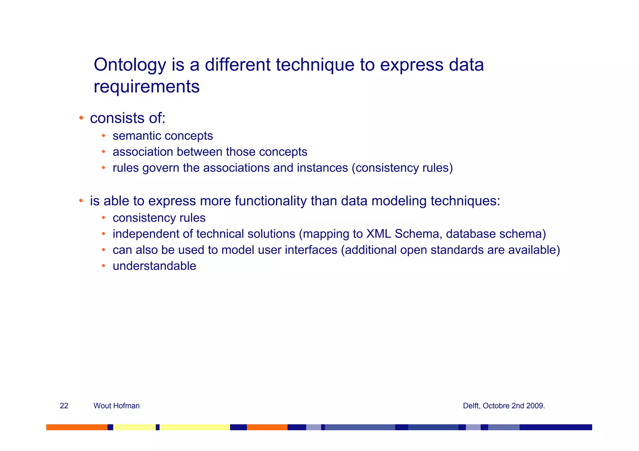Ontology is a different technique to express data
       requirements
     • consists of:
        • semantic concepts
        • association between those concepts
        • rules govern the associations and instances (consistency rules)

     • is able to express more functionality than data modeling techniques:
        •   consistency rules
        •   independent of technical solutions (mapping to XML Schema, database schema)
        •   can also be used to model user interfaces (additional open standards are available)
        •   understandable




22     Wout Hofman                                                           Delft, Octobre 2nd 2009.
 