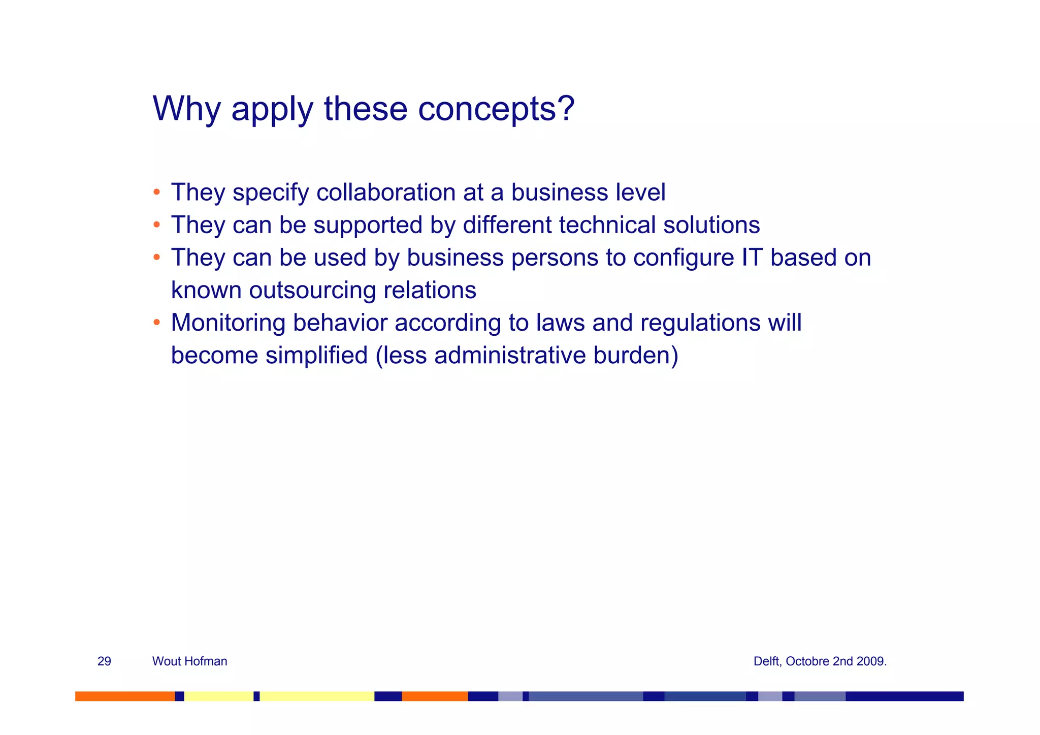 Why apply these concepts?

     • They specify collaboration at a business level
     • They can be supported by different technical solutions
     • They can be used by business persons to configure IT based on
       known outsourcing relations
     • Monitoring behavior according to laws and regulations will
       become simplified (less administrative burden)




29   Wout Hofman                                         Delft, Octobre 2nd 2009.
 