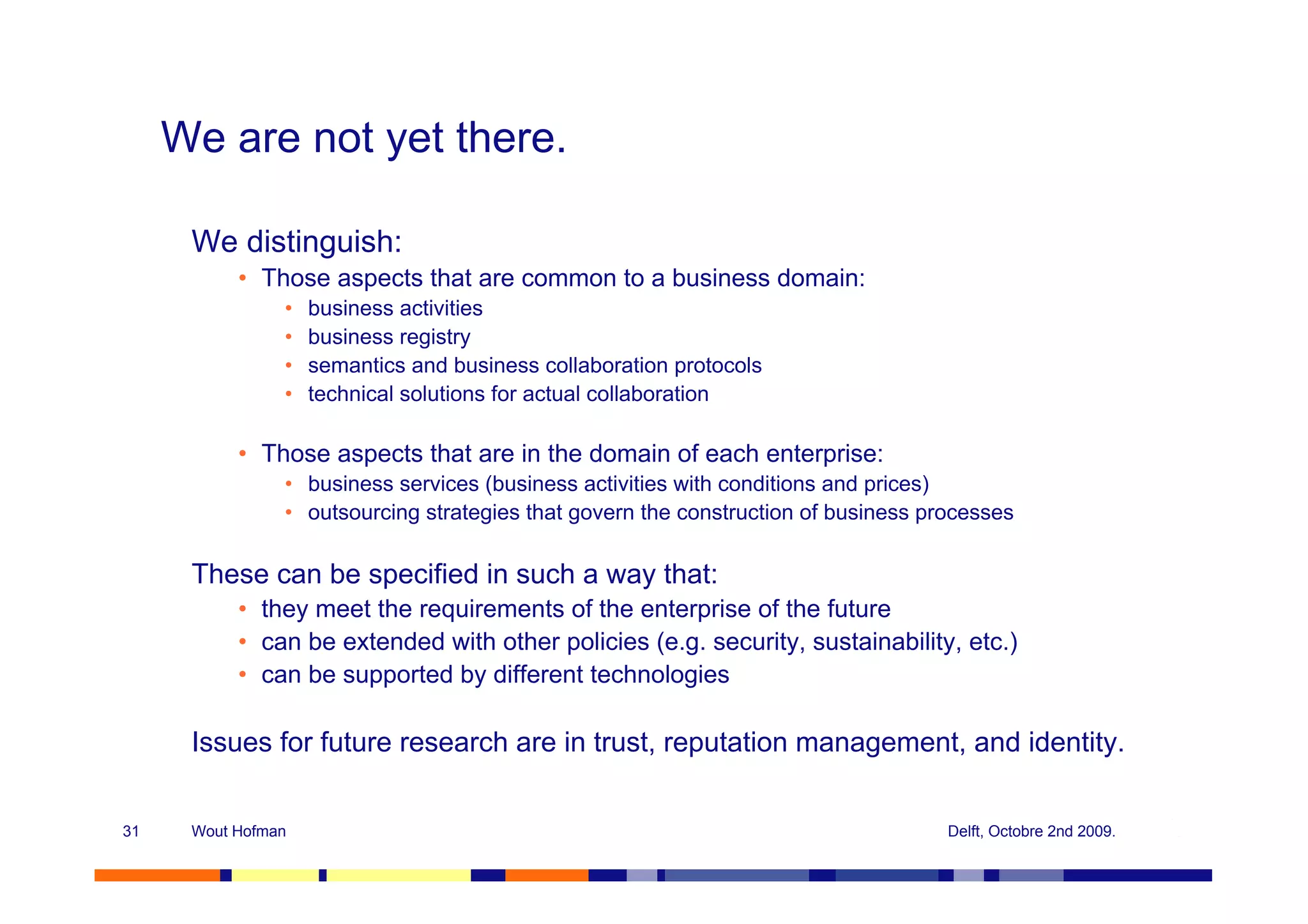 We are not yet there.

      We distinguish:
           • Those aspects that are common to a business domain:
                •   business activities
                •   business registry
                •   semantics and business collaboration protocols
                •   technical solutions for actual collaboration

           • Those aspects that are in the domain of each enterprise:
                • business services (business activities with conditions and prices)
                • outsourcing strategies that govern the construction of business processes

      These can be specified in such a way that:
           • they meet the requirements of the enterprise of the future
           • can be extended with other policies (e.g. security, sustainability, etc.)
           • can be supported by different technologies

      Issues for future research are in trust, reputation management, and identity.


31    Wout Hofman                                                                   Delft, Octobre 2nd 2009.
 