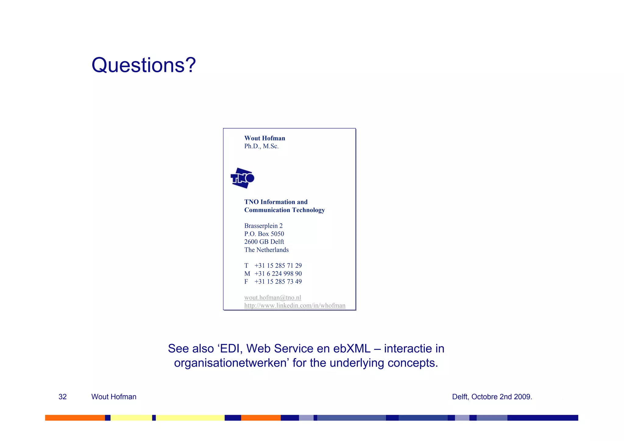 Questions?


                                 Wout Hofman
                                 Wout Hofman
                                 Ph.D., M.Sc.
                                 Ph.D., M.Sc.




                                 TNO Information and
                                 TNO Information and
                                 Communication Technology
                                 Communication Technology

                                 Brasserplein 2
                                 Brasserplein 2
                                 P.O. Box 5050
                                 P.O. Box 5050
                                 2600 GB Delft
                                 2600 GB Delft
                                 The Netherlands
                                 The Netherlands

                                 T
                                 T   +31 15 285 71 29
                                     +31 15 285 71 29
                                 M
                                 M   +31 6 224 998 90
                                     +31 6 224 998 90
                                 F
                                 F   +31 15 285 73 49
                                     +31 15 285 73 49

                                 wout.hofman@tno.nl
                                 wout.hofman@tno.nl
                                 http://www.linkedin.com/in/whofman
                                 http://www.linkedin.com/in/whofman




                   See also ‘EDI, Web Service en ebXML – interactie in
                    organisationetwerken’ for the underlying concepts.

32   Wout Hofman                                                         Delft, Octobre 2nd 2009.
 