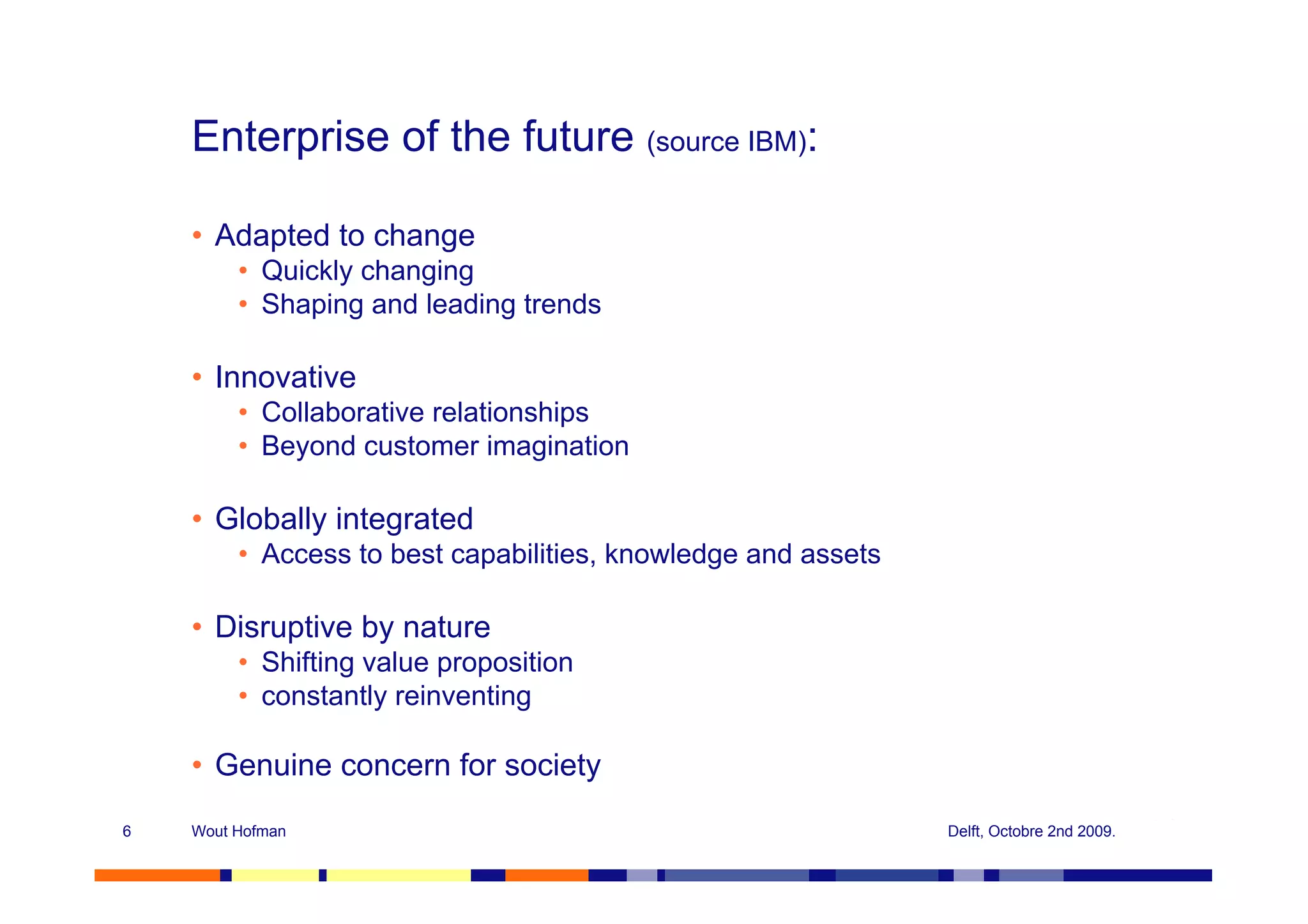 Enterprise of the future (source IBM):

    • Adapted to change
         • Quickly changing
         • Shaping and leading trends

    • Innovative
         • Collaborative relationships
         • Beyond customer imagination

    • Globally integrated
         • Access to best capabilities, knowledge and assets

    • Disruptive by nature
         • Shifting value proposition
         • constantly reinventing

    • Genuine concern for society
6   Wout Hofman                                                Delft, Octobre 2nd 2009.
 