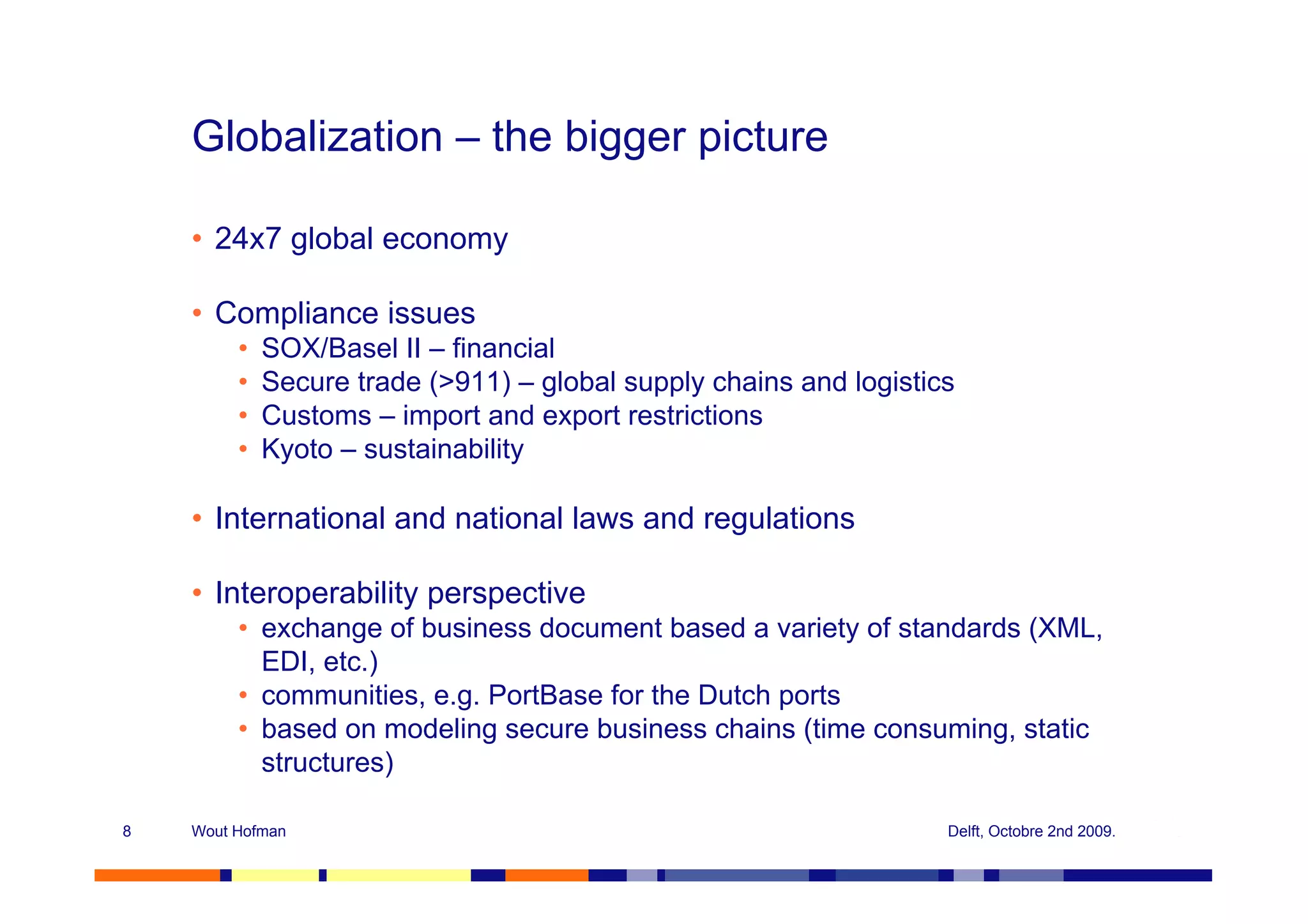 Globalization – the bigger picture

    • 24x7 global economy

    • Compliance issues
         •   SOX/Basel II – financial
         •   Secure trade (>911) – global supply chains and logistics
         •   Customs – import and export restrictions
         •   Kyoto – sustainability

    • International and national laws and regulations

    • Interoperability perspective
         • exchange of business document based a variety of standards (XML,
           EDI, etc.)
         • communities, e.g. PortBase for the Dutch ports
         • based on modeling secure business chains (time consuming, static
           structures)

8   Wout Hofman                                                     Delft, Octobre 2nd 2009.
 