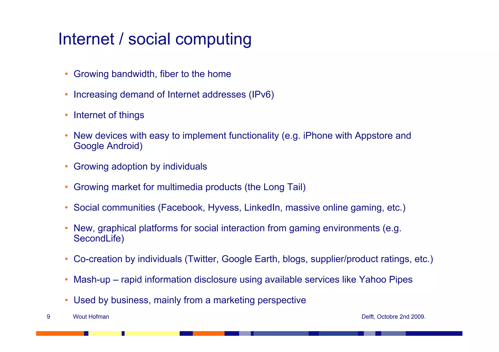 Internet / social computing
    • Growing bandwidth, fiber to the home

    • Increasing demand of Internet addresses (IPv6)

    • Internet of things

    • New devices with easy to implement functionality (e.g. iPhone with Appstore and
      Google Android)

    • Growing adoption by individuals

    • Growing market for multimedia products (the Long Tail)

    • Social communities (Facebook, Hyvess, LinkedIn, massive online gaming, etc.)

    • New, graphical platforms for social interaction from gaming environments (e.g.
      SecondLife)

    • Co-creation by individuals (Twitter, Google Earth, blogs, supplier/product ratings, etc.)

    • Mash-up – rapid information disclosure using available services like Yahoo Pipes

    • Used by business, mainly from a marketing perspective
9     Wout Hofman                                                            Delft, Octobre 2nd 2009.
 