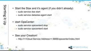 • Start the Stax and it’s agent (if you didn’t already) 
– sudo service dse start 
– sudo service datastax-agent start 
• start OpsCenter: 
– sudo service opscenterd stop 
– sudo service opscenterd start 
• See your Creation! 
– http://<<Cloud Service Address>>:8888/opscenter/index.html 
Star@ng 
it 
Up 
 