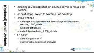 • Installing a Desktop Shell on a Linux server is not a Best 
Practice 
• for next steps, switch to /var/tmp : cd /var/tmp 
• Install webmin 
– sudo wget http://prdownloads.sourceforge.net/webadmin/ 
webmin_1.680_all.deb 
– sudo apt-get update 
– sudo dpkg -i webmin_1.680_all.deb 
• if it balks: 
– sudo apt-get install -f 
– webmin will reinstall itself and work 
(Op@onal) 
Install 
Webmin 
